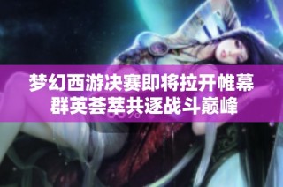 梦幻西游决赛即将拉开帷幕 群英荟萃共逐战斗巅峰