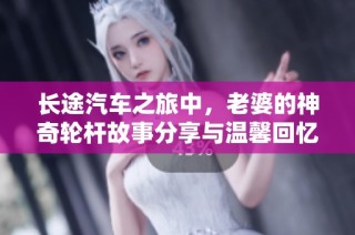 长途汽车之旅中，老婆的神奇轮杆故事分享与温馨回忆