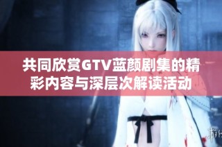 共同欣赏GTV蓝颜剧集的精彩内容与深层次解读活动