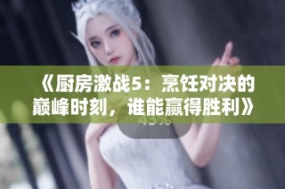 《厨房激战5：烹饪对决的巅峰时刻，谁能赢得胜利》
