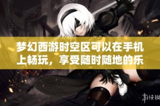 梦幻西游时空区可以在手机上畅玩，享受随时随地的乐趣体验