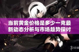 当前黄金价格是多少一克最新动态分析与市场趋势探讨