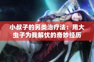 小叔子的另类治疗法：用大虫子为我解忧的奇妙经历