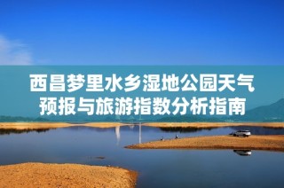 西昌梦里水乡湿地公园天气预报与旅游指数分析指南