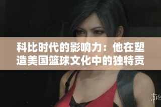 科比时代的影响力：他在塑造美国篮球文化中的独特贡献与启示
