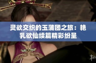 灵欲交织的玉蒲团之旅：艳乳欲仙续篇精彩纷呈