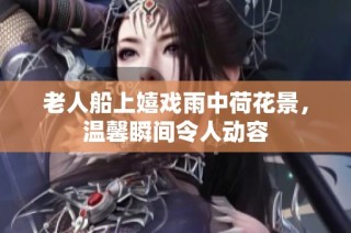 老人船上嬉戏雨中荷花景，温馨瞬间令人动容