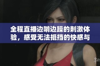 全程直播边啃边躁的刺激体验，感受无法抵挡的快感与乐趣