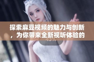 探索麻豆视频的魅力与创新，为你带来全新视听体验的精彩旅程