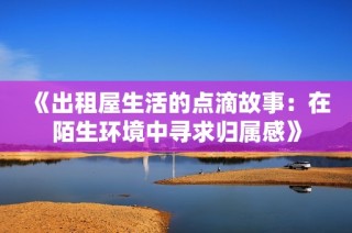 《出租屋生活的点滴故事：在陌生环境中寻求归属感》