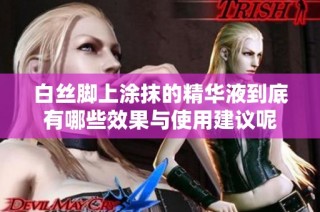 白丝脚上涂抹的精华液到底有哪些效果与使用建议呢