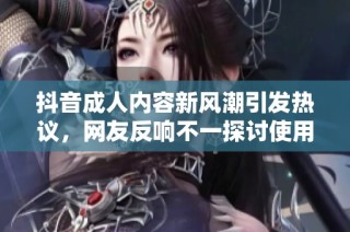 抖音成人内容新风潮引发热议，网友反响不一探讨使用意义