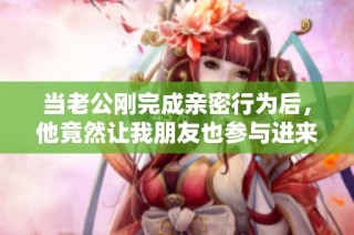 当老公刚完成亲密行为后，他竟然让我朋友也参与进来