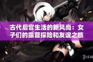 古代后宫生活的新风尚：女子们的露营探险和友谊之旅