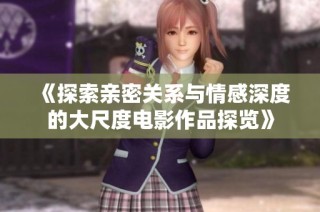 《探索亲密关系与情感深度的大尺度电影作品探览》