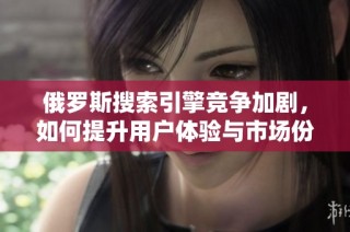 俄罗斯搜索引擎竞争加剧，如何提升用户体验与市场份额