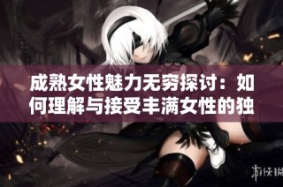 成熟女性魅力无穷探讨：如何理解与接受丰满女性的独特美丽与吸引力