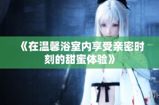 《在温馨浴室内享受亲密时刻的甜蜜体验》