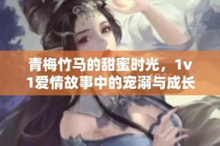 青梅竹马的甜蜜时光，1v1爱情故事中的宠溺与成长