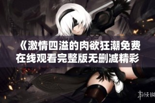 《激情四溢的肉欲狂潮免费在线观看完整版无删减精彩内容》