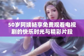50岁阿姨畅享免费观看电视剧的快乐时光与精彩片段