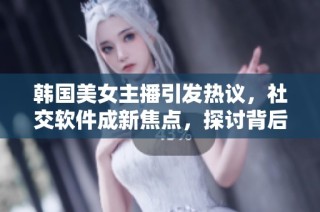 韩国美女主播引发热议，社交软件成新焦点，探讨背后原因与影响