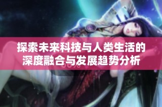 探索未来科技与人类生活的深度融合与发展趋势分析