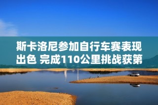 斯卡洛尼参加自行车赛表现出色 完成110公里挑战获第35名