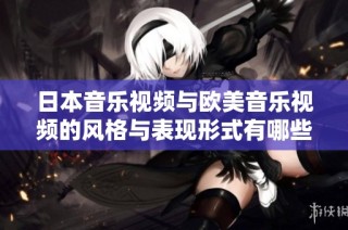 日本音乐视频与欧美音乐视频的风格与表现形式有哪些显著差异解析