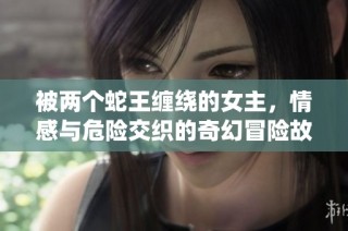 被两个蛇王缠绕的女主，情感与危险交织的奇幻冒险故事