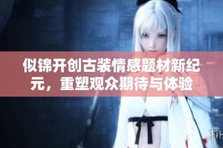 似锦开创古装情感题材新纪元，重塑观众期待与体验