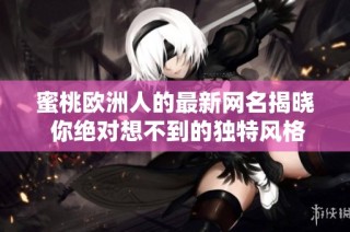 蜜桃欧洲人的最新网名揭晓 你绝对想不到的独特风格与创意