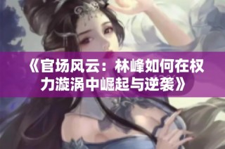 《官场风云：林峰如何在权力漩涡中崛起与逆袭》