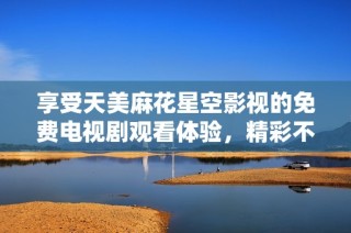 享受天美麻花星空影视的免费电视剧观看体验，精彩不容错过