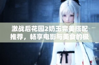 激战后花园2奶玉完美搭配推荐，畅享电影与美食的极致体验