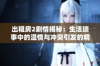 出租房2剧情揭秘：生活琐事中的温情与冲突引发的精彩故事
