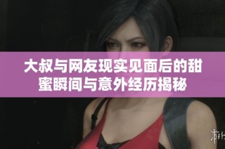 大叔与网友现实见面后的甜蜜瞬间与意外经历揭秘
