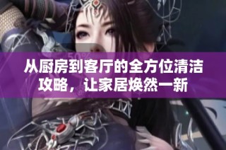 从厨房到客厅的全方位清洁攻略，让家居焕然一新
