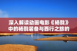 深入解读动画电影《杨戬》中的杨戬装备与西行之旅的秘密