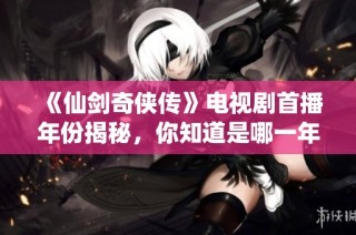 《仙剑奇侠传》电视剧首播年份揭秘，你知道是哪一年吗？