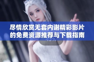尽情欣赏无套内谢精彩影片的免费资源推荐与下载指南