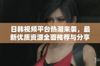 日韩视频平台热潮来袭，最新优质资源全面推荐与分享