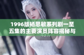 1996版杨思敏系列剧一至五集的主要演员阵容揭秘与回顾