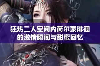 狂热二人空间内荷尔蒙徘徊的激情瞬间与甜蜜回忆