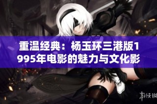 重温经典：杨玉环三港版1995年电影的魅力与文化影响分析