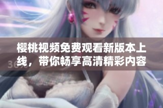 樱桃视频免费观看新版本上线，带你畅享高清精彩内容