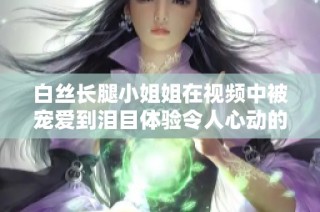 白丝长腿小姐姐在视频中被宠爱到泪目体验令人心动的感动时刻