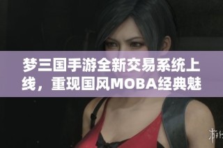 梦三国手游全新交易系统上线，重现国风MOBA经典魅力体验