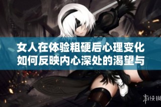 女人在体验粗硬后心理变化如何反映内心深处的渴望与挣扎