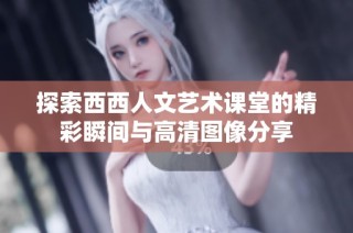 探索西西人文艺术课堂的精彩瞬间与高清图像分享